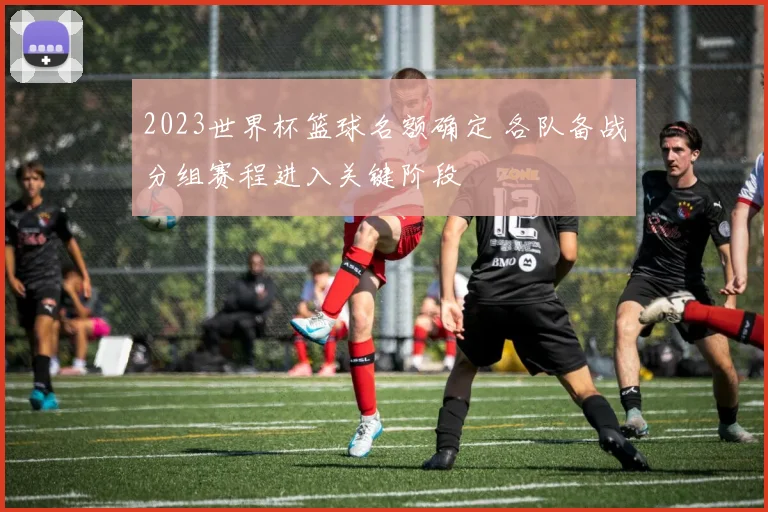 2023世界杯篮球名额确定 各队备战分组赛程进入关键阶段