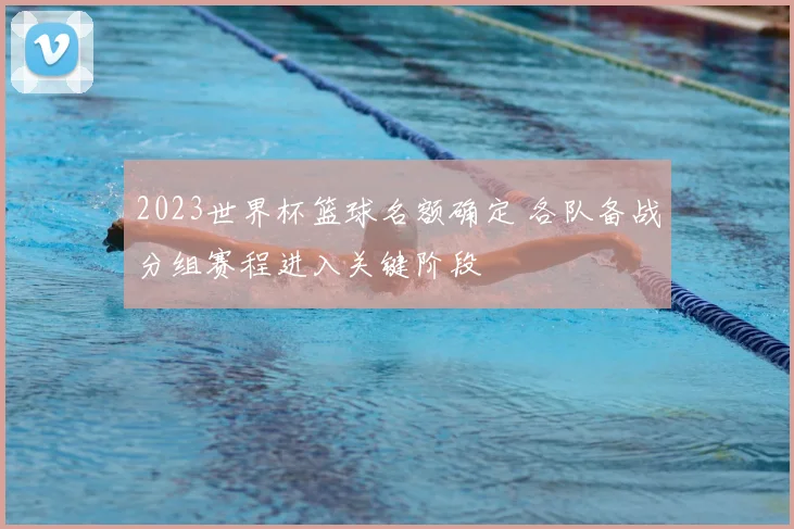 2023世界杯篮球名额确定 各队备战分组赛程进入关键阶段