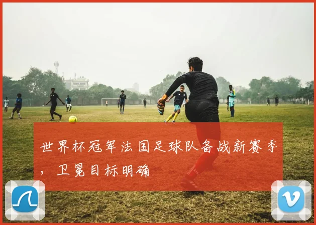 世界杯冠军法国足球队备战新赛季，卫冕目标明确
