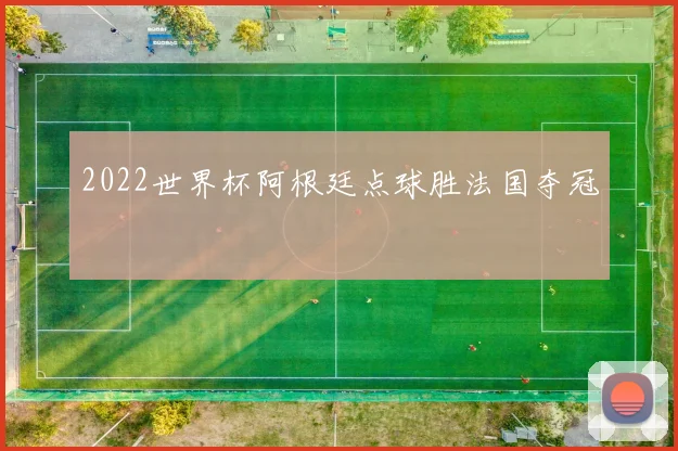 2022世界杯阿根廷点球胜法国夺冠