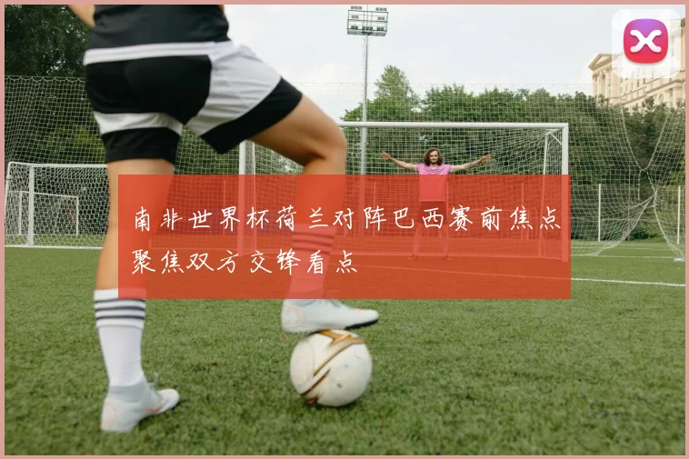 南非世界杯荷兰对阵巴西赛前焦点聚焦双方交锋看点