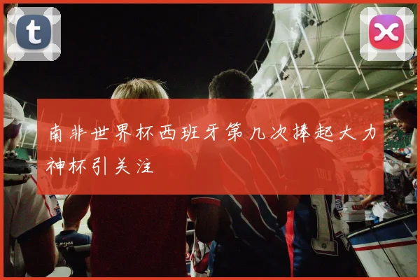 南非世界杯西班牙第几次捧起大力神杯引关注