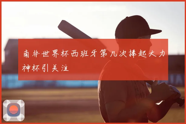 南非世界杯西班牙第几次捧起大力神杯引关注